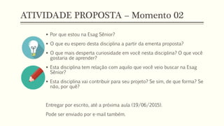 ATIVIDADE PROPOSTA – Momento 02
 Por que estou na Esag Sênior?
 O que eu espero desta disciplina a partir da ementa proposta?
 O que mais desperta curiosidade em você nesta disciplina? O que você
gostaria de aprender?
 Esta disciplina tem relação com aquilo que você veio buscar na Esag
Sênior?
 Esta disciplina vai contribuir para seu projeto? Se sim, de que forma? Se
não, por quê?
Entregar por escrito, até a próxima aula (19/06/2015).
Pode ser enviado por e-mail também.
 