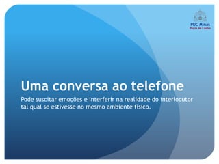 Uma conversa ao telefone
Pode suscitar emoções e interferir na realidade do interlocutor
tal qual se estivesse no mesmo ambiente físico.
 