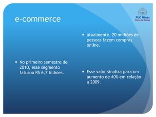 e-commerce
                             atualmente, 20 milhões de
                              pessoas fazem compras
                              online.


 No primeiro semestre de
  2010, esse segmento
  faturou R$ 6,7 bilhões.    Esse valor sinaliza para um
                              aumento de 40% em relação
                              a 2009.
 