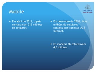 Mobile
 Em abril de 2011, o país    Em dezembro de 2010, 14,6
  contava com 212 milhões      milhões de celulares
  de celulares.                contava com conexão 3G à
                               internet.



                              Os modems 3G totalizavam
                               4,3 milhões.
 
