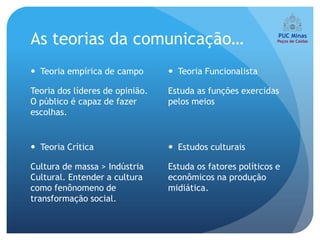 As teorias da comunicação…
 Teoria empírica de campo        Teoria Funcionalista

Teoria dos líderes de opinião.   Estuda as funções exercidas
O público é capaz de fazer       pelos meios
escolhas.


 Teoria Crítica                  Estudos culturais

Cultura de massa > Indústria     Estuda os fatores políticos e
Cultural. Entender a cultura     econômicos na produção
como fenônomeno de               midiática.
transformação social.
 