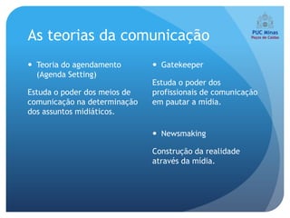 As teorias da comunicação
 Teoria do agendamento        Gatekeeper
  (Agenda Setting)
                              Estuda o poder dos
Estuda o poder dos meios de   profissionais de comunicação
comunicação na determinação   em pautar a mídia.
dos assuntos midiáticos.

                               Newsmaking

                              Construção da realidade
                              através da mídia.
 