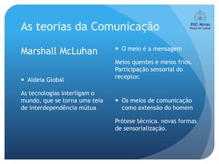 As teorias da Comunicação
                                O meio é a mensagem
Marshall McLuhan
                               Meios quentes e meios frios.
                               Participação sensorial do
                               receptor.
 Aldeia Global

As tecnologias interligam o
mundo, que se torna uma teia    Os meios de comunicação
de interdependência mútua        como extensão do homem

                               Prótese técnica. novas formas
                               de sensorialização.
 