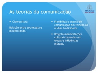 As teorias da comunicação
 Cibercultura                Flexibiliza o espaço de
                               comunicação em relação às
Relação entre tecnologia e     mídias tradicionais.
modernidade.
                              Resgata manifestações
                               culturais baseadas em
                               trocas e influências
                               mútuas.
 