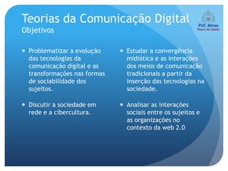 Teorias da Comunicação Digital
Objetivos

 Problematizar a evolução     Estudar a convergência
  das tecnologias da            midiática e as interações
  comunicação digital e as      dos meios de comunicação
  transformações nas formas     tradicionais a partir da
  de sociabilidade dos          inserção das tecnologias na
  sujeitos.                     sociedade.

 Discutir a sociedade em      Analisar as interações
  rede e a cibercultura.        sociais entre os sujeitos e
                                as organizações no
                                contexto da web 2.0
 