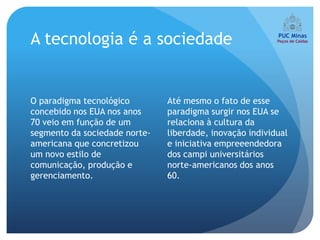 A tecnologia é a sociedade


O paradigma tecnológico        Até mesmo o fato de esse
concebido nos EUA nos anos     paradigma surgir nos EUA se
70 veio em função de um        relaciona à cultura da
segmento da sociedade norte-   liberdade, inovação individual
americana que concretizou      e iniciativa empreeendedora
um novo estilo de              dos campi universitários
comunicação, produção e        norte-americanos dos anos
gerenciamento.                 60.
 