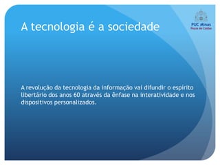 A tecnologia é a sociedade




A revolução da tecnologia da informação vai difundir o espírito
libertário dos anos 60 através da ênfase na interatividade e nos
dispositivos personalizados.
 