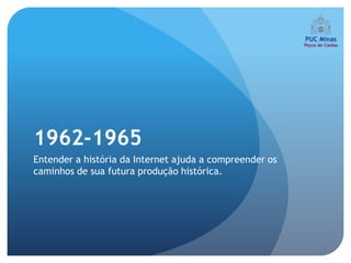 1962-1965
Entender a história da Internet ajuda a compreender os
caminhos de sua futura produção histórica.
 