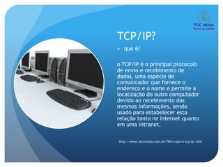 TCP/IP?
• que é?

o TCP/IP é o principal protocolo
de envio e recebimento de
dados, uma espécie de
comunicador que fornece o
endereço e o nome e permite a
localização do outro computador
devido ao recebimento das
mesmas informações, sendo
usado para estabelecer esta
relação tanto na internet quanto
em uma intranet.

http://www.tecmundo.com.br/780-o-que-e-tcp-ip-.htm
 