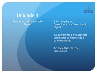 Unidade 1
Panoramas da Comunicação   1.1 A pesquisa em
         Digital           Comunicação e a Comunicação
                           Digital


                           1.2 Surgimento e evolução das
                           tecnologias da informação e
                           da comunicação


                           1.3 Sociedade em rede:
                           Cibercultura
 