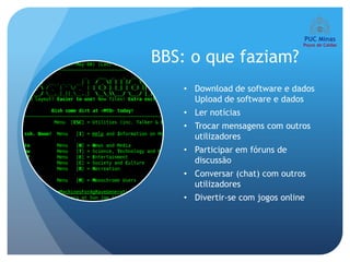 BBS: o que faziam?
   • Download de software e dados
     Upload de software e dados
   • Ler notícias
   • Trocar mensagens com outros
     utilizadores
   • Participar em fóruns de
     discussão
   • Conversar (chat) com outros
     utilizadores
   • Divertir-se com jogos online
 