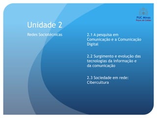 Unidade 2
Redes Sociotécnicas   2.1 A pesquisa em
                      Comunicação e a Comunicação
                      Digital


                      2.2 Surgimento e evolução das
                      tecnologias da informação e
                      da comunicação


                      2.3 Sociedade em rede:
                      Cibercultura
 