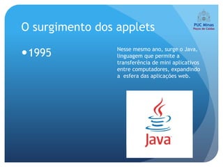 O surgimento dos applets
                 Nesse mesmo ano, surge o Java,
1995            linguagem que permite a
                 transferência de mini aplicativos
                 entre computadores, expandindo
                 a esfera das aplicações web.
 