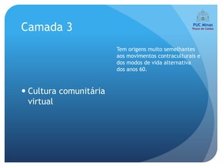 Camada 3
                        Tem origens muito semelhantes
                        aos movimentos contraculturais e
                        dos modos de vida alternativa
                        dos anos 60.



 Cultura comunitária
  virtual
 
