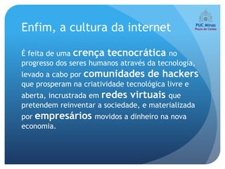 Enfim, a cultura da internet

É feita de uma crença tecnocrática no
progresso dos seres humanos através da tecnologia,
levado a cabo por comunidades de hackers
que prosperam na criatividade tecnológica livre e
aberta, incrustrada em redes virtuais que
pretendem reinventar a sociedade, e materializada
por empresários movidos a dinheiro na nova
economia.
 