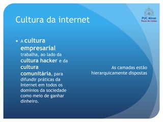 Cultura da internet

 A cultura
 empresarial
 trabalha, ao lado da
 cultura hacker e da
 cultura                           As camadas estão
 comunitária, para       hierarquicamente dispostas
 difundir práticas da
 Internet em todos os
 domínios da sociedade
 como meio de ganhar
 dinheiro.
 