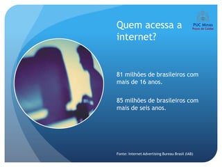 Quem acessa a
internet?


81 milhões de brasileiros com
mais de 16 anos.

85 milhões de brasileiros com
mais de seis anos.




Fonte: Internet Advertising Bureau Brasil (IAB)
 