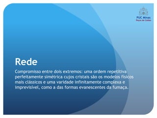 Rede
Compromisso entre dois extremos: uma ordem repetitiva
perfeitamente simétrica cujos cristais são os modelos físicos
mais clássicos e uma varidade infinitamente complexa e
imprevisível, como a das formas evanescentes da fumaça.
 