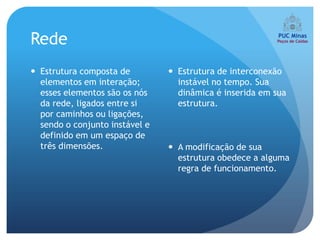 Rede
 Estrutura composta de          Estrutura de interconexão
  elementos em interação;         instável no tempo. Sua
  esses elementos são os nós      dinâmica é inserida em sua
  da rede, ligados entre si       estrutura.
  por caminhos ou ligações,
  sendo o conjunto instável e
  definido em um espaço de
  três dimensões.                A modificação de sua
                                  estrutura obedece a alguma
                                  regra de funcionamento.
 