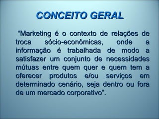 CONCEITO GERAL
 “Marketing é o contexto de relações de
troca    sócio-econômicas,    onde     a
informação é trabalhada de modo a
satisfazer um conjunto de necessidades
mútuas entre quem quer e quem tem a
oferecer produtos e/ou serviços em
determinado cenário, seja dentro ou fora
de um mercado corporativo”.
 