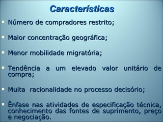 Características
   Número de compradores restrito;

   Maior concentração geográfica;

   Menor mobilidade migratória;

   Tendência a um elevado valor unitário de
    compra;

   Muita racionalidade no processo decisório;

   Ênfase nas atividades de especificação técnica,
    conhecimento das fontes de suprimento, preço
    e negociação.
 