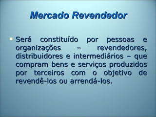 Mercado Revendedor

   Será constituído por pessoas e
    organizações      –    revendedores,
    distribuidores e intermediários – que
    compram bens e serviços produzidos
    por terceiros com o objetivo de
    revendê-los ou arrendá-los.
 