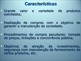 Características
   Grande valor    e   variedade   de   produtos
    solicitados;

   Realização de compras com o objetivo de
    garantir a manutenção da sociedade;

   Procedimentos de compra peculiares: tomada
    de preços, licitações e concorrência pública;

   Objetivos de atração de investimentos,
    segurança com manutenção de fornecimento de
    certos produtos, etc.
 