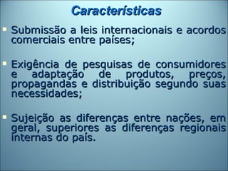Características
   Submissão a leis internacionais e acordos
    comerciais entre países;

   Exigência de pesquisas de consumidores
    e adaptação de produtos, preços,
    propagandas e distribuição segundo suas
    necessidades;

   Sujeição as diferenças entre nações, em
    geral, superiores as diferenças regionais
    internas do país.
 