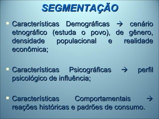 SEGMENTAÇÃO
   Características Demográficas  cenário
    etnográfico (estuda o povo), de gênero,
    densidade     populacional  e  realidade
    econômica;

   Características Psicográficas       perfil
    psicológico de influência;

   Características     Comportamentais      
    reações históricas e padrões de consumo.
 
