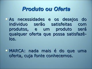 Produto ou Oferta
   As necessidades e os desejos do
    individuo  serão   satisfeitas  com
    produtos, e um produto será
    qualquer oferta que possa satisfazê-
    los.

   MARCA: nada mais é do que uma
    oferta, cuja fonte conhecemos.
 