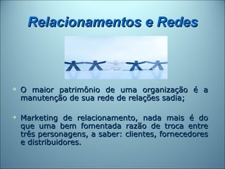 Relacionamentos e Redes



   O maior patrimônio de uma organização é a
    manutenção de sua rede de relações sadia;

   Marketing de relacionamento, nada mais é do
    que uma bem fomentada razão de troca entre
    três personagens, a saber: clientes, fornecedores
    e distribuidores.
 