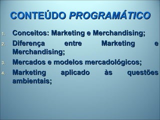 CONTEÚDO PROGRAMÁTICO
1.   Conceitos: Marketing e Merchandising;
2.   Diferença     entre      Marketing     e
     Merchandising;
3.   Mercados e modelos mercadológicos;
4.   Marketing    aplicado     às    questões
     ambientais;
 