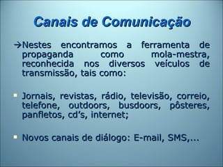 Canais de Comunicação
Nestes encontramos a ferramenta de
 propaganda        como   mola-mestra,
 reconhecida nos diversos veículos de
 transmissão, tais como:

   Jornais, revistas, rádio, televisão, correio,
    telefone, outdoors, busdoors, pôsteres,
    panfletos, cd’s, internet;

   Novos canais de diálogo: E-mail, SMS,...
 