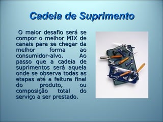Cadeia de Suprimento
 O maior desafio será se
compor o melhor MIX de
canais para se chegar da
melhor      forma       ao
consumidor-alvo.        Ao
passo que a cadeia de
suprimentos será aquela
onde se observa todas as
etapas até a feitura final
do       produto,       ou
composição      total   do
serviço a ser prestado.
 