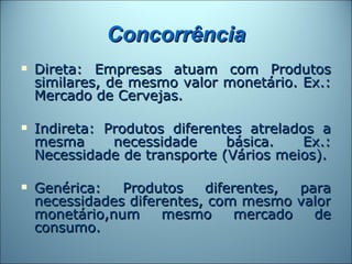 Concorrência
   Direta: Empresas atuam com Produtos
    similares, de mesmo valor monetário. Ex.:
    Mercado de Cervejas.

   Indireta: Produtos diferentes atrelados a
    mesma      necessidade     básica.    Ex.:
    Necessidade de transporte (Vários meios).

   Genérica:   Produtos    diferentes,  para
    necessidades diferentes, com mesmo valor
    monetário,num     mesmo      mercado   de
    consumo.
 