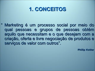 1. CONCEITOS

“ Marketing é um processo social por meio do
  qual pessoas e grupos de pessoas obtém
  aquilo que necessitam e o que desejam com a
  criação, oferta e livre negociação de produtos e
  serviços de valor com outros”.
                                         Philip Kotler
 