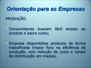 Orientação para as Empresas
PRODUÇÃO

   Consumidores buscam fácil acesso ao
    produto e baixo custo;

   Empresa disponibiliza produtos de forma
    massificada (maior foco na eficiência de
    produção, com redução de custo e canais
    de distribuição em massa).
 