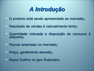 A Introdução
   O produto está sendo apresentado ao mercado;

   Resultado de vendas é naturalmente lento;

   Quantidade colocada a disposição do consumo é
    pequena;

   Poucas empresas no mercado;

   Preço, geralmente elevado;

   Pouco OutPut no giro financeiro.
 