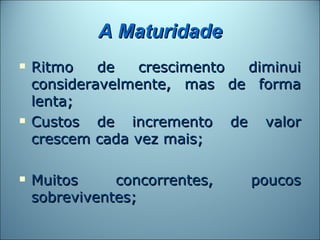 A Maturidade
   Ritmo    de   crescimento diminui
    consideravelmente, mas de forma
    lenta;
   Custos de incremento de valor
    crescem cada vez mais;

   Muitos     concorrentes,   poucos
    sobreviventes;
 