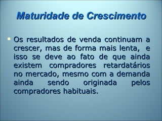 Maturidade de Crescimento

   Os resultados de venda continuam a
    crescer, mas de forma mais lenta, e
    isso se deve ao fato de que ainda
    existem compradores retardatários
    no mercado, mesmo com a demanda
    ainda    sendo    originada   pelos
    compradores habituais.
 