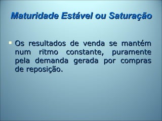 Maturidade Estável ou Saturação

   Os resultados de venda se mantém
    num ritmo constante, puramente
    pela demanda gerada por compras
    de reposição.
 