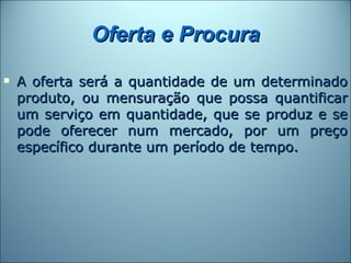 Oferta e Procura
   A oferta será a quantidade de um determinado
    produto, ou mensuração que possa quantificar
    um serviço em quantidade, que se produz e se
    pode oferecer num mercado, por um preço
    específico durante um período de tempo.
 