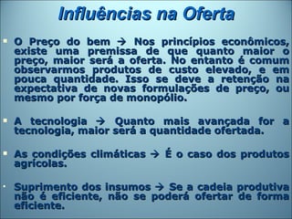 Influências na Oferta
   O Preço do bem  Nos princípios econômicos,
    existe uma premissa de que quanto maior o
    preço, maior será a oferta. No entanto é comum
    observarmos produtos de custo elevado, e em
    pouca quantidade. Isso se deve a retenção na
    expectativa de novas formulações de preço, ou
    mesmo por força de monopólio.

   A tecnologia  Quanto mais avançada for a
    tecnologia, maior será a quantidade ofertada.

   As condições climáticas  É o caso dos produtos
    agrícolas.

•   Suprimento dos insumos  Se a cadeia produtiva
    não é eficiente, não se poderá ofertar de forma
    eficiente.
 