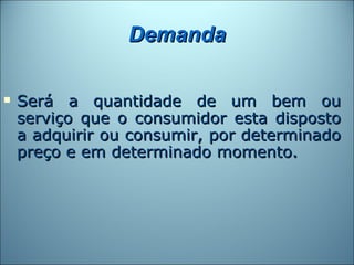 Demanda

   Será a quantidade de um bem ou
    serviço que o consumidor esta disposto
    a adquirir ou consumir, por determinado
    preço e em determinado momento.
 