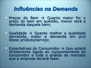 Influências na Demanda
   Preços do Bem  Quanto maior for o
    preço do bem em questão, menor será a
    demanda daquele bem;

   Qualidade  Quanto melhor a qualidade
    percebida, maior a demanda em prol
    desse produto/serviço;

   Expectativas do Consumidor  Isso estará
    diretamente ligado ao comportamento do
    consumidor e toda a análise de mercado
    que a empresa deverá fazer.
 