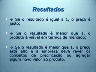 Resultados
    Se o resultado é igual a 1, o preço é
    justo;

    Se o resultado é menor que 1, o
    produto é viável em termos de mercado;

    Se o resultado é maior que 1, o preço
    está alto e a empresa deve rever os
    conceitos de precificação ou agregar
    algum novo valor ao produto.
 