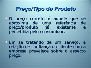 Preço/Tipo do Produto
   O preço correto é aquele que se
    aproxima de uma referência de
    preço/produto    já   existente e
    percebida pelo consumidor.

   Em se tratando de um serviço, a
    relação de confiança do cliente com a
    empresa prevalece sobre o aspecto
    preço.
 