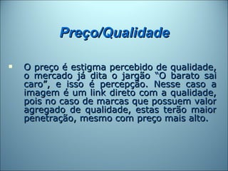 Preço/Qualidade

   O preço é estigma percebido de qualidade,
    o mercado já dita o jargão “O barato sai
    caro”, e isso é percepção. Nesse caso a
    imagem é um link direto com a qualidade,
    pois no caso de marcas que possuem valor
    agregado de qualidade, estas terão maior
    penetração, mesmo com preço mais alto.
 