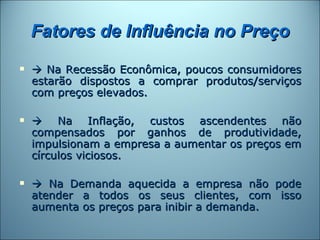 Fatores de Influência no Preço
    Na Recessão Econômica, poucos consumidores
    estarão dispostos a comprar produtos/serviços
    com preços elevados.

    Na Inflação, custos ascendentes não
    compensados por ganhos de produtividade,
    impulsionam a empresa a aumentar os preços em
    círculos viciosos.

    Na Demanda aquecida a empresa não pode
    atender a todos os seus clientes, com isso
    aumenta os preços para inibir a demanda.
 