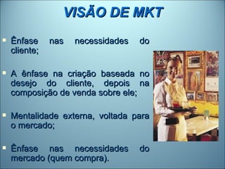 VISÃO DE MKT
   Ênfase     nas   necessidades   do
    cliente;

   A ênfase na criação baseada no
    desejo do cliente, depois na
    composição de venda sobre ele;

   Mentalidade externa, voltada para
    o mercado;

   Ênfase nas necessidades         do
    mercado (quem compra).
 